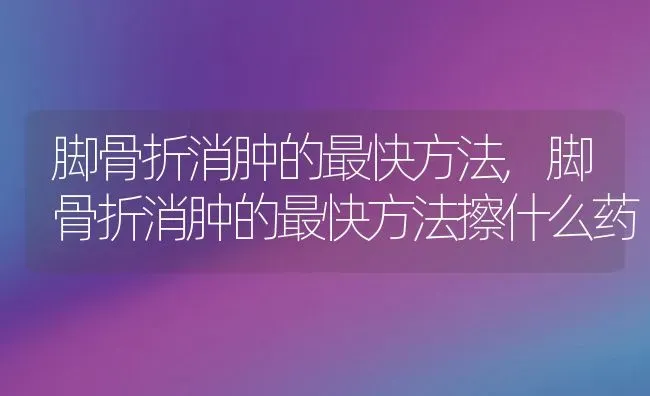 脚骨折消肿的最快方法,脚骨折消肿的最快方法擦什么药 | 宠物百科知识