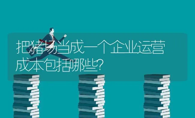 把猪场当成一个企业运营 成本包括哪些？ | 动物养殖学堂