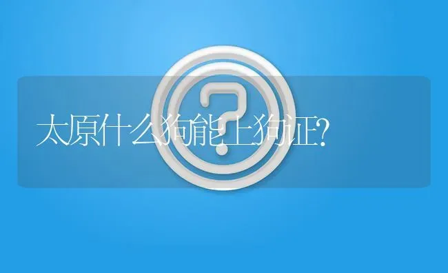 太原什么狗能上狗证？ | 动物养殖问答