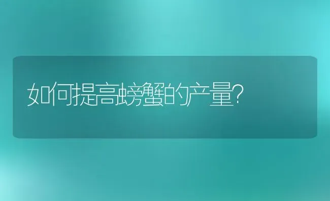 如何提高螃蟹的产量？ | 动物养殖百科