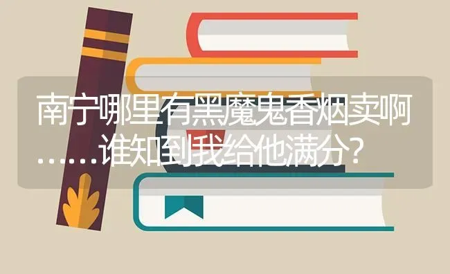 南宁哪里有黑魔鬼香烟卖啊……谁知到我给他满分？ | 鱼类宠物饲养