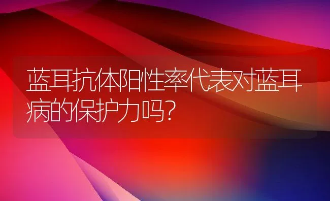 蓝耳抗体阳性率代表对蓝耳病的保护力吗？ | 动物养殖学堂