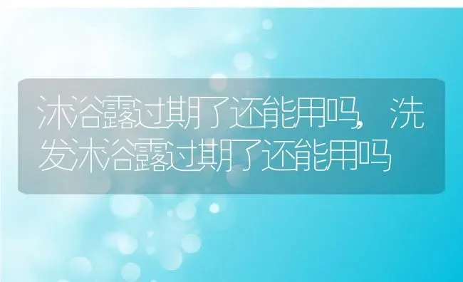 沐浴露过期了还能用吗,洗发沐浴露过期了还能用吗 | 宠物百科知识