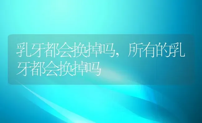 乳牙都会换掉吗,所有的乳牙都会换掉吗 | 宠物百科知识