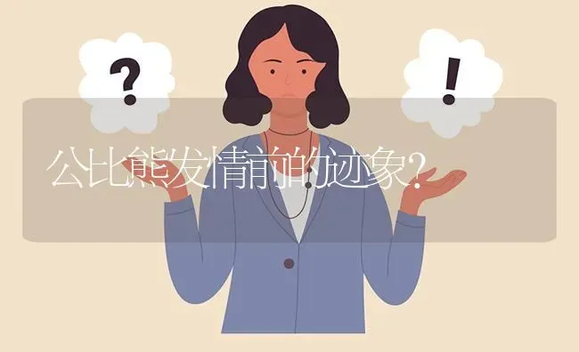 公比熊发情前的迹象？ | 动物养殖问答