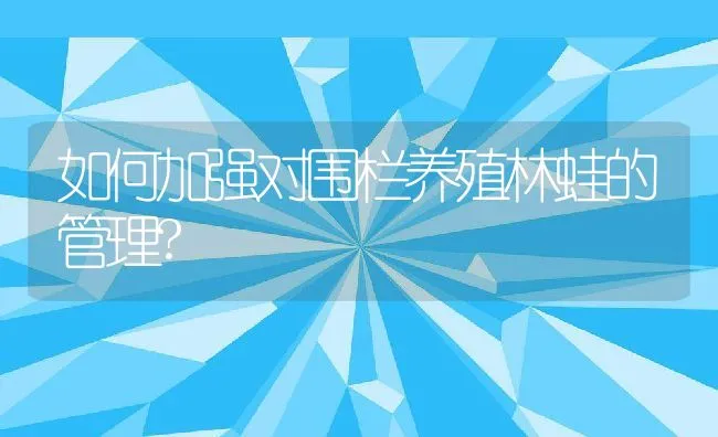 如何加强对围栏养殖林蛙的管理? | 水产养殖知识