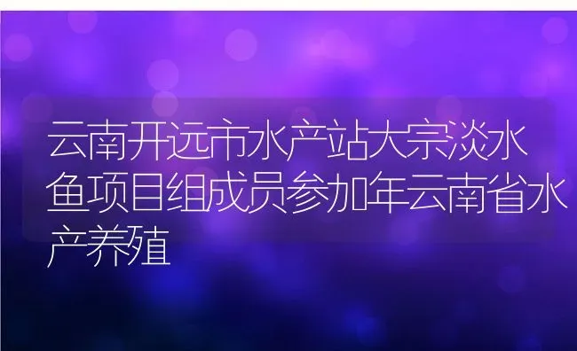 云南开远市水产站大宗淡水鱼项目组成员参加年云南省水产养殖 | 动物养殖教程