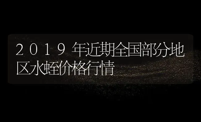 2019年近期全国部分地区水蛭价格行情 | 动物养殖百科