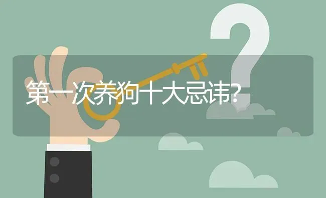 第一次养狗十大忌讳？ | 动物养殖问答