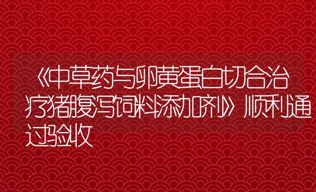 《中草药与卵黄蛋白切合治疗猪腹泻饲料添加剂》顺利通过验收 | 动物养殖饲料