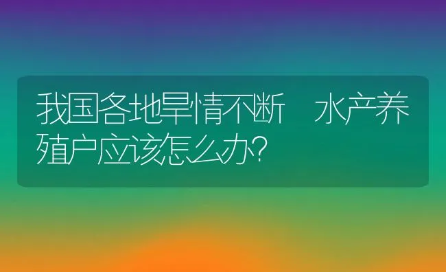 我国各地旱情不断 水产养殖户应该怎么办？ | 动物养殖饲料