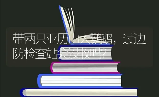 带两只亚历山大鹦鹉，过边防检查站会没收吗？ | 动物养殖问答