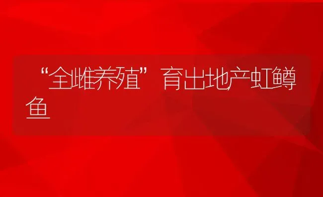 “全雌养殖”育出地产虹鳟鱼 | 淡水养殖技术