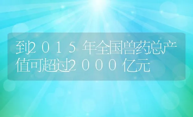 到2015年全国兽药总产值可超过2000亿元 | 动物养殖饲料