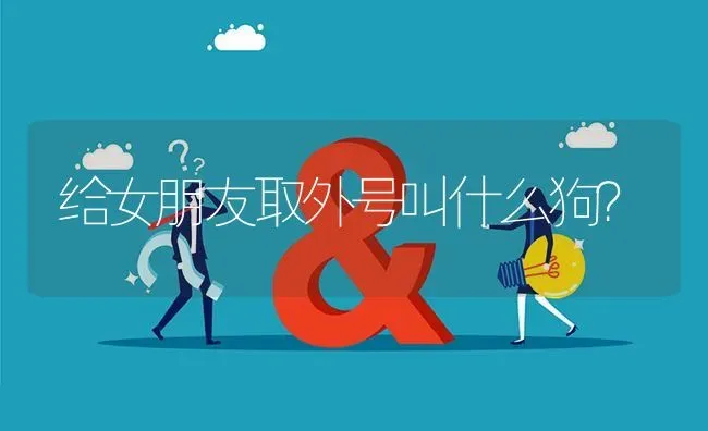 给女朋友取外号叫什么狗？ | 动物养殖问答