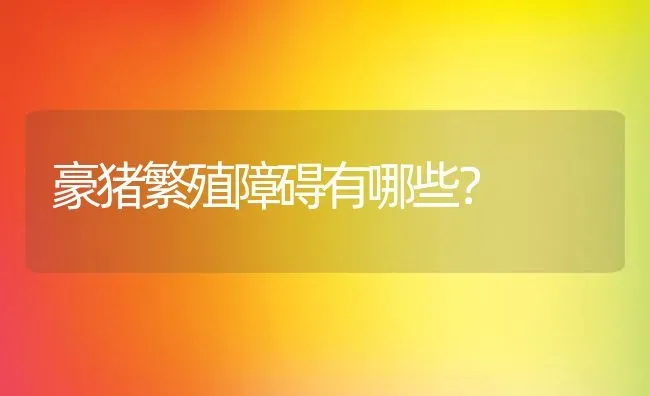 豪猪繁殖障碍有哪些？ | 动物养殖百科