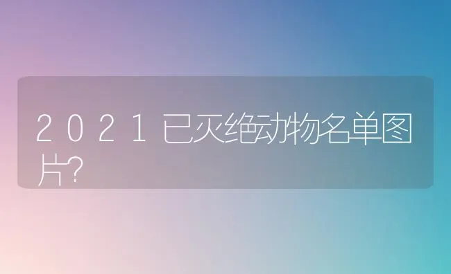 2021已灭绝动物名单图片？ | 动物养殖问答