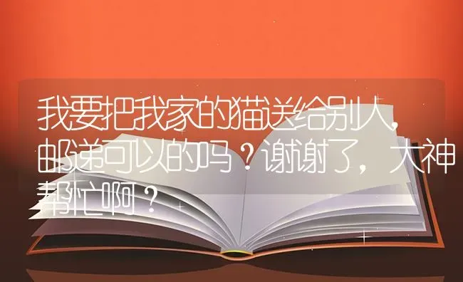 我要把我家的猫送给别人，邮递可以的吗？谢谢了，大神帮忙啊？ | 动物养殖问答