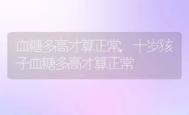 血糖多高才算正常,十岁孩子血糖多高才算正常 | 宠物百科知识