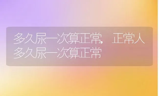 多久尿一次算正常,正常人多久尿一次算正常 | 宠物百科知识