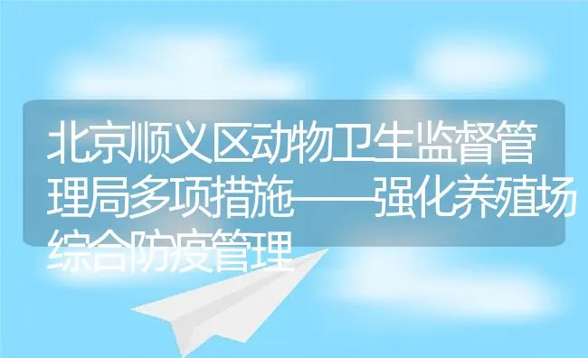 北京顺义区动物卫生监督管理局多项措施——强化养殖场综合防疫管理 | 动物养殖饲料