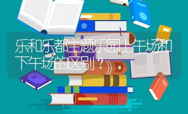 乐和乐都主题乐园上午场和下午场的区别？ | 动物养殖问答