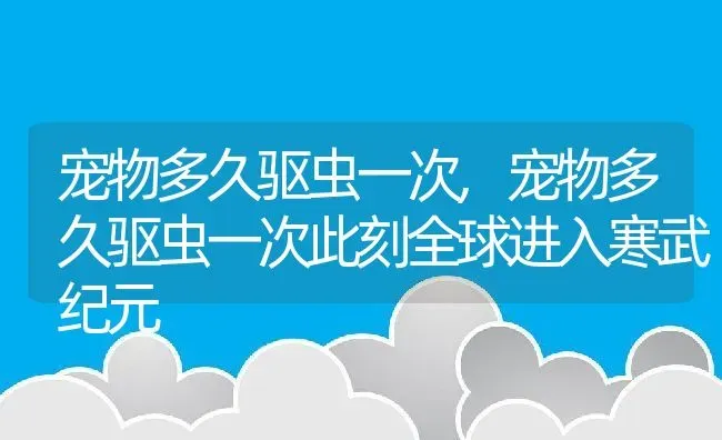 宠物多久驱虫一次,宠物多久驱虫一次此刻全球进入寒武纪元 | 宠物百科知识