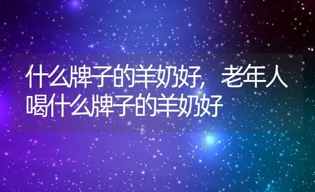 什么牌子的羊奶好,老年人喝什么牌子的羊奶好 | 宠物百科知识