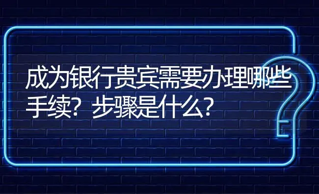 成为银行贵宾需要办理哪些手续？步骤是什么？ | 动物养殖问答