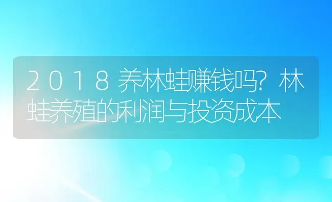 2018养林蛙赚钱吗?林蛙养殖的利润与投资成本 | 动物养殖百科