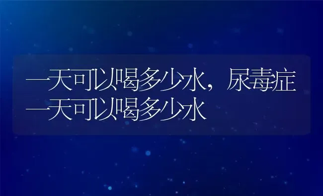 一天可以喝多少水,尿毒症一天可以喝多少水 | 宠物百科知识