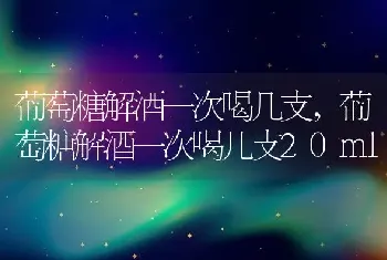 葡萄糖解酒一次喝几支，葡萄糖解酒一次喝几支20ml