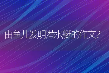 由鱼儿发明潜水艇的作文？