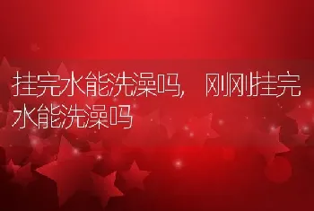 挂完水能洗澡吗，刚刚挂完水能洗澡吗