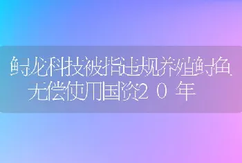 鲟龙科技被指违规养殖鲟鱼无偿使用国资20年