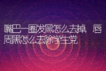 嘴巴一圈发黑怎么去掉，唇周黑怎么去除学生党