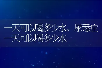 一天可以喝多少水，尿毒症一天可以喝多少水