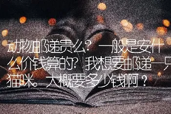 动物邮递贵么?一般是安什么价钱算的?我想要邮递一只猫咪。大概要多少钱啊？