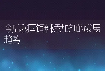 今后我国饲料添加剂的发展趋势