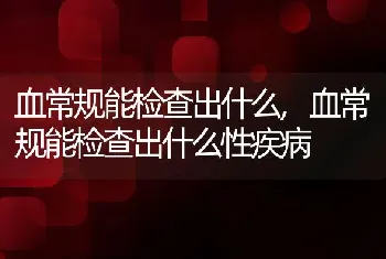 血常规能检查出什么，血常规能检查出什么性疾病