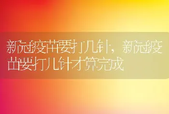 新冠疫苗要打几针，新冠疫苗要打几针才算完成