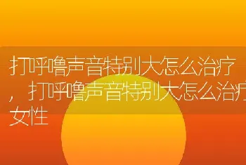 打呼噜声音特别大怎么治疗，打呼噜声音特别大怎么治疗女性