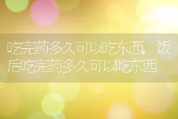 吃完药多久可以吃东西，饭后吃完药多久可以吃东西