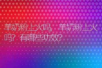 羊奶粉上火吗，羊奶粉上火吗？有哪些功效？