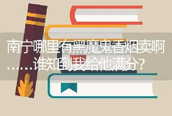 南宁哪里有黑魔鬼香烟卖啊……谁知到我给他满分？