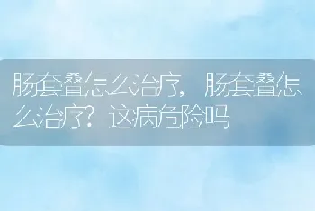 肠套叠怎么治疗，肠套叠怎么治疗？这病危险吗