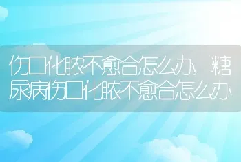 伤口化脓不愈合怎么办，糖尿病伤口化脓不愈合怎么办